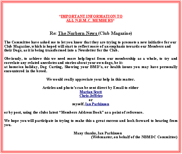 Text Box: *IMPORTANT INFORMATION TO ALL N.B.M.C. MEMBERS*
Re: The Norbern News (Club Magazine)
The Committee have asked me to let you know that they are trying to promote a new initiative for our Club Magazine, which is hoped will start to reflect more of an emphasis towards our Members and their Dogs, as it is being transformed into a Newsletter for the Club.
Obviously, to achieve this we need more help/input from our membership as a whole, to try and correlate any related anecdotes and stories about your own dogs, be it: at home/on holiday, Dog Carting, Showing your BMD’s, or health issues you may have personally encountered in the breed.
We would really appreciate your help in this matter. 
Articles and photo’s can be sent direct by Email to eitherMarian Scott Chris Jeffriesormyself, Ian Parkinson 
or by post, using the clubs latest “Members Address Book” as a point of reference.
We hope you will participate in trying to make this a great success and look forward to hearing from you.
	Many thanks, Ian Parkinson (Webmaster, on behalf of the NBMDC Committee)